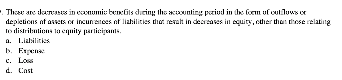 . These are decreases in economic benefits during the accounting period in the form of outflows or
depletions of assets or incurrences of liabilities that result in decreases in equity, other than those relating
to distributions to equity participants.
a. Liabilities
b. Expense
c. Loss
d. Cost