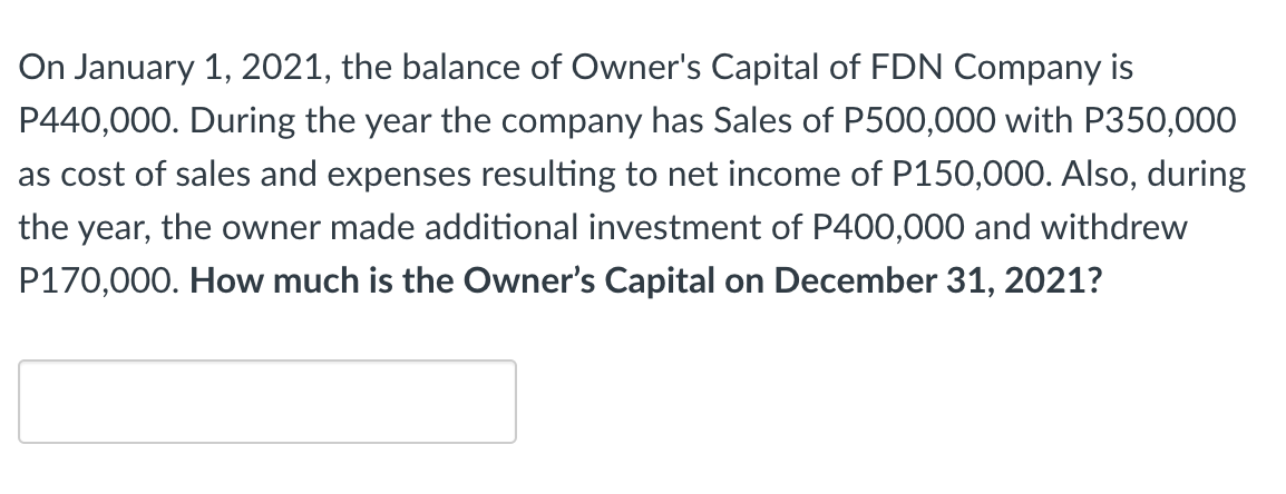 On January 1, 2021, the balance of Owner's Capital of FDN Company is
P440,000. During the year the company has Sales of P500,000 with P350,000
as cost of sales and expenses resulting to net income of P150,000. Also, during
the year, the owner made additional investment of P400,000 and withdrew
P170,000. How much is the Owner's Capital on December 31, 2021?
