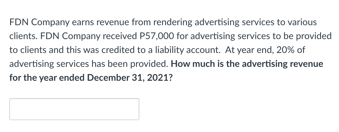 FDN Company earns revenue from rendering advertising services to various
clients. FDN Company received P57,000 for advertising services to be provided
to clients and this was credited to a liability account. At year end, 20% of
advertising services has been provided. How much is the advertising revenue
for the year ended December 31, 2021?
