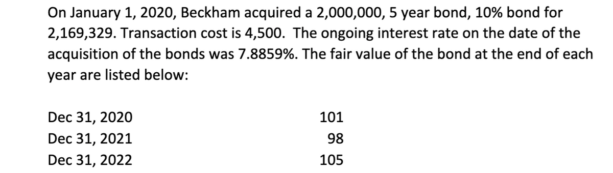 On January 1, 2020, Beckham acquired a 2,000,000, 5 year bond, 10% bond for
2,169,329. Transaction cost is 4,500. The ongoing interest rate on the date of the
acquisition of the bonds was 7.8859%. The fair value of the bond at the end of each
year are listed below:
Dec 31, 2020
Dec 31, 2021
Dec 31, 2022
101
98
105