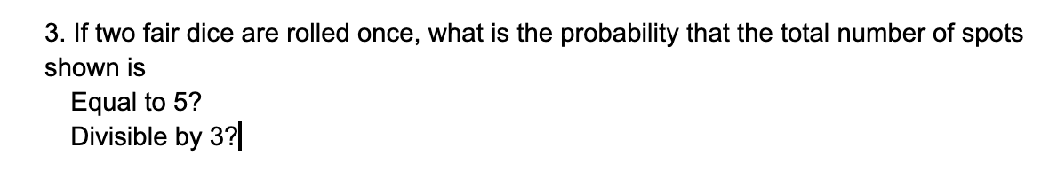 3. If two fair dice are rolled once, what is the probability that the total number of spots
shown is
Equal to 5?
Divisible by 3?