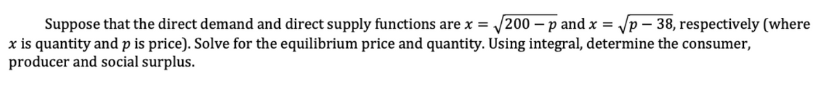 Suppose that the direct demand and direct supply functions are x = √200 - p and x = √p-38, respectively (where
x is quantity and p is price). Solve for the equilibrium price and quantity. Using integral, determine the consumer,
producer and social surplus.