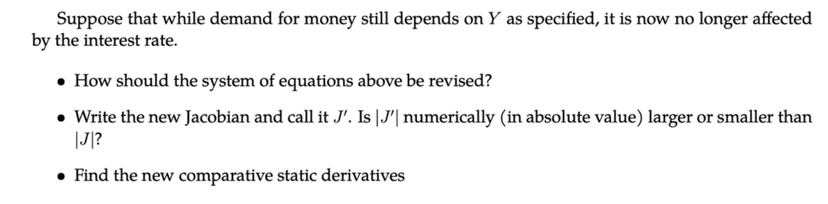 Suppose that while demand for money still depends on Y as specified, it is now no longer affected
by the interest rate.
• How should the system of equations above be revised?
• Write the new Jacobian and call it J'. Is |J'| numerically (in absolute value) larger or smaller than
|J|?
• Find the new comparative static derivatives