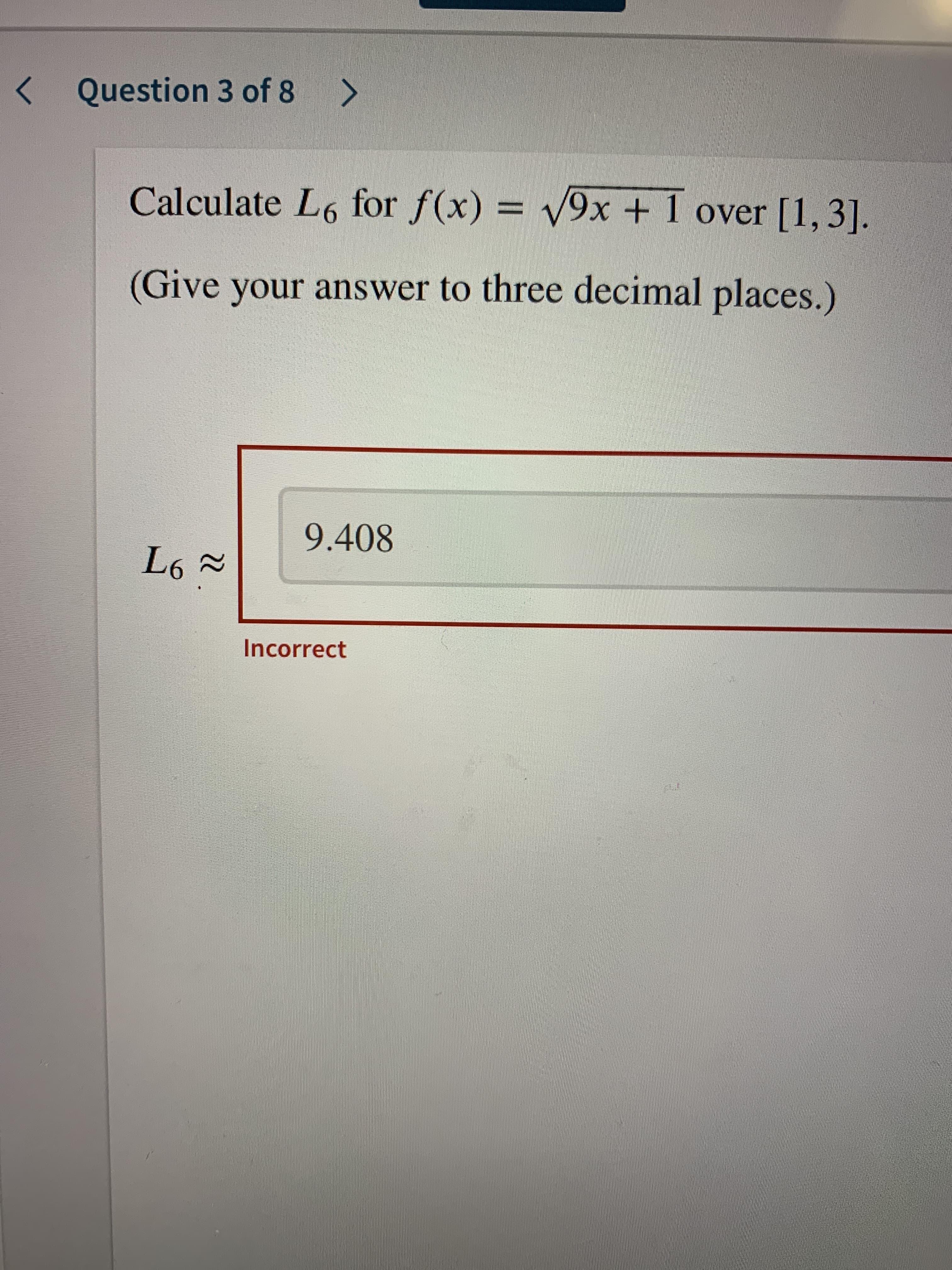 Question 3 of 8
<>
Calculate L6 for f(x) = v9x + 1 over [1, 3].
(Give your answer to three decimal places.)
9.408
Incorrect
