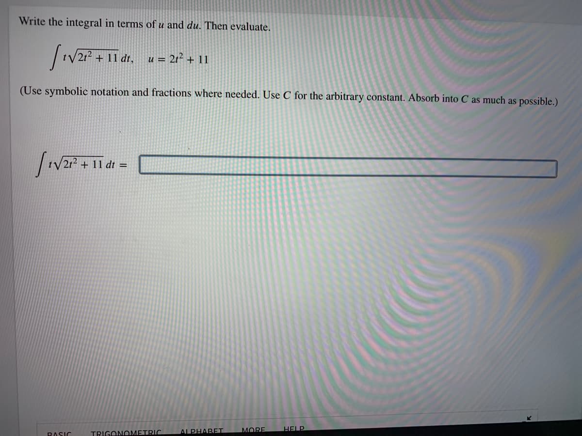 Write the integral in terms of u and du. Then evaluate.
|1V21? + 11 dt, u = 21² + 11
(Use symbolic notation and fractions where needed. Use C for the arbitrary constant. Absorb into C as much as possible.)
tV2r?
+ 11 dt =
BASIC
TRIGONOMETRIC.
ALPHABET
MORE
HELP

