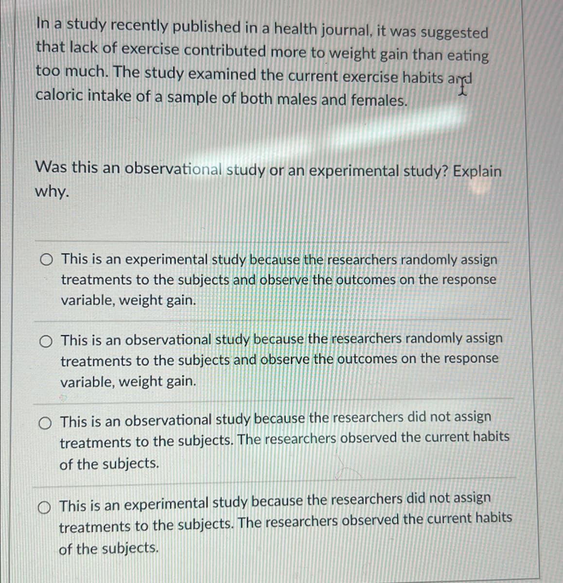 In a study recently published in a health journal, it was suggested
that lack of exercise contributed more to weight gain than eating
too much. The study examined the current exercise habits and
caloric intake of a sample of both males and females.
Was this an observational study or an experimental study? Explain
why.
O This is an experimental study because the researchers randomly assign
treatments to the subjects and observe the outcomes on the response
variable, weight gain.
O This is an observational study because the researchers randomly assign
treatments to the subjects and observe the outcomes on the response
variable, weight gain.
O This is an observational study because the researchers did not assign
treatments to the subjects. The researchers observed the current habits
of the subjects.
O This is an experimental study because the researchers did not assign
treatments to the subjects. The researchers observed the current habits
of the subjects.
