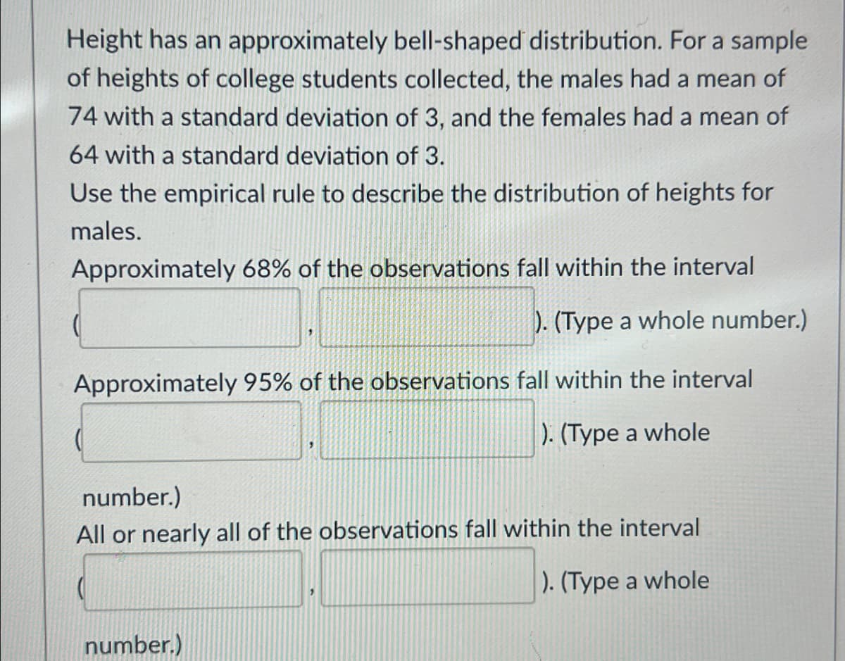 Height has an approximately bell-shaped distribution. For a sample
of heights of college students collected, the males had a mean of
74 with a standard deviation of 3, and the females had a mean of
64 with a standard deviation of 3.
Use the empirical rule to describe the distribution of heights for
males.
Approximately 68% of the observations fall within the interval
). (Type a whole number.)
Approximately 95% of the observations fall within the interval
). (Type a whole
number.)
All or nearly all of the observations fall within the interval
). (Type a whole
number.)
