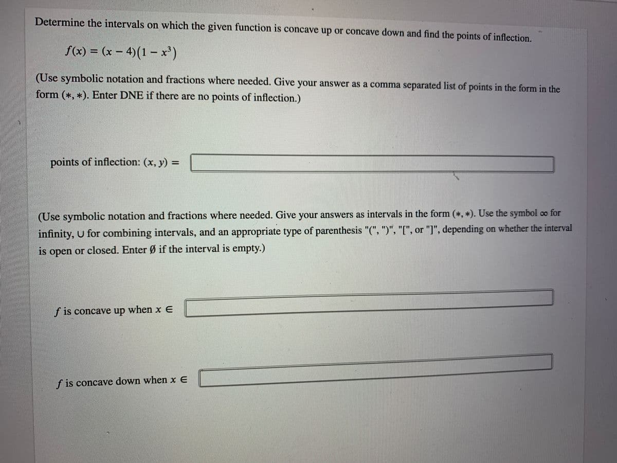 Determine the intervals on which the given function is concave up or concave down and find the points of inflection.
f(x) = (x – 4)(1 – x)
(Use symbolic notation and fractions where needed. Give your answer as a comma separated list of points in the form in the
form (*, *). Enter DNE if there are no points of inflection.)
points of inflection: (x, y) =
(Use symbolic notation and fractions where needed. Give your answers as intervals in the form (*, *). Use the symbol co for
infinity, U for combining intervals, and an appropriate type of parenthesis "(", ")", "[", or "]", depending on whether the interval
is open or closed. Enter Ø if the interval is empty.)
f is concave up when x E
f is concave down when x E
