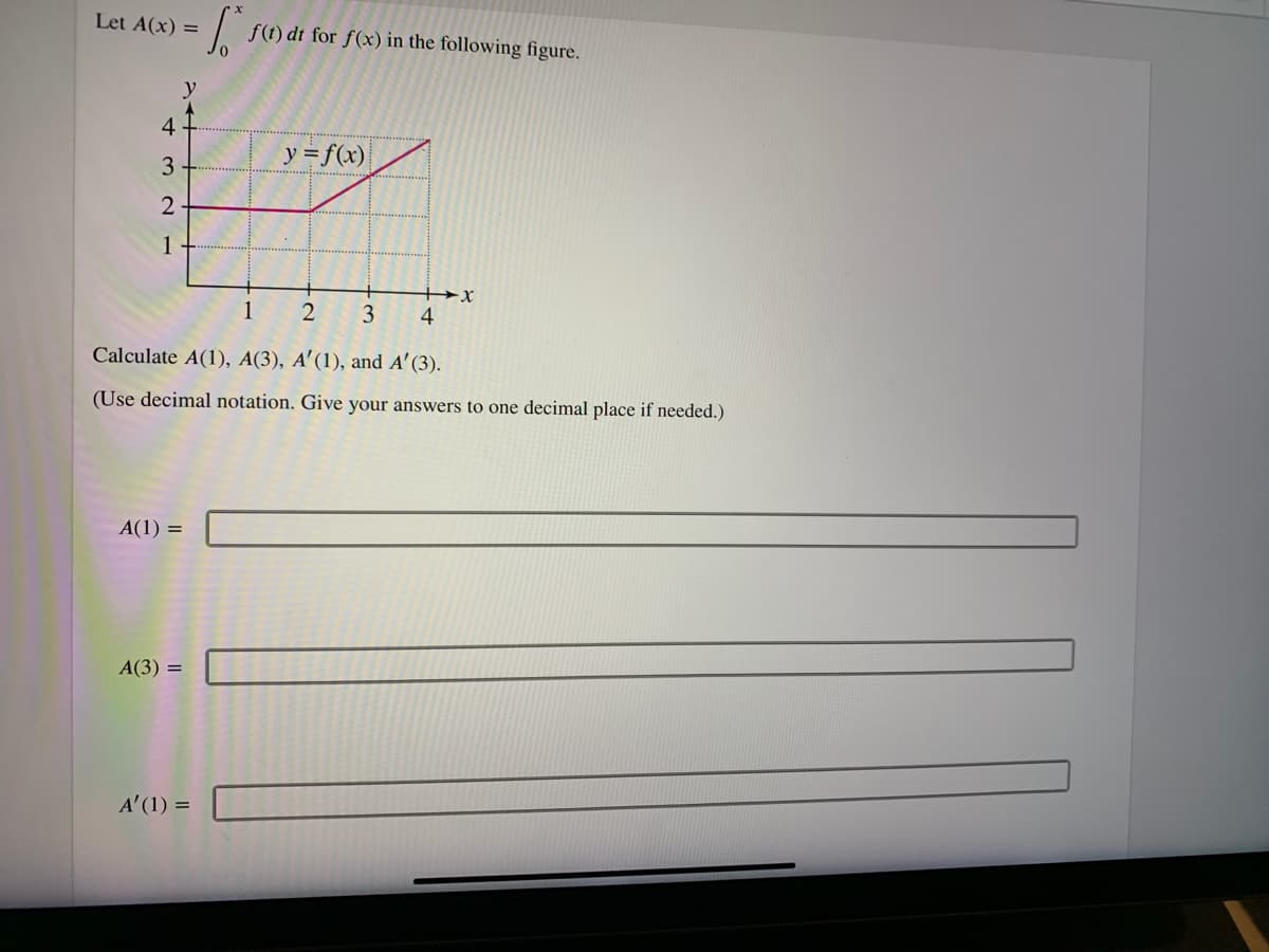 Let A(x) =
f(t) dt for f(x) in the following figure.
y
4
y = f(x)
3
2
1
1
2
3
4
Calculate A(1), A(3), A'(1), and A' (3).
(Use decimal notation. Give your answers to one decimal place if needed.)
A(1) =
А(3) 3
A' (1) =
