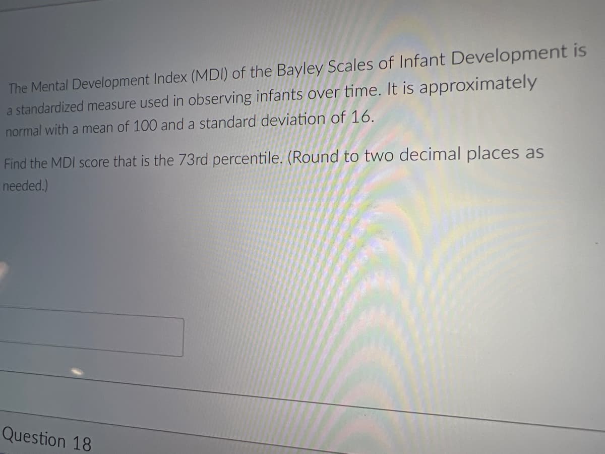 The Mental Development Index (MDI) of the Bayley Scales of Infant Development is
a standardized measure used in observing infants over time. It is approximately
normal with a mean of 100 and a standard deviation of 16.
Find the MDI score that is the 73rd percentile. (Round to two decimal places as
needed.)
Question 18
