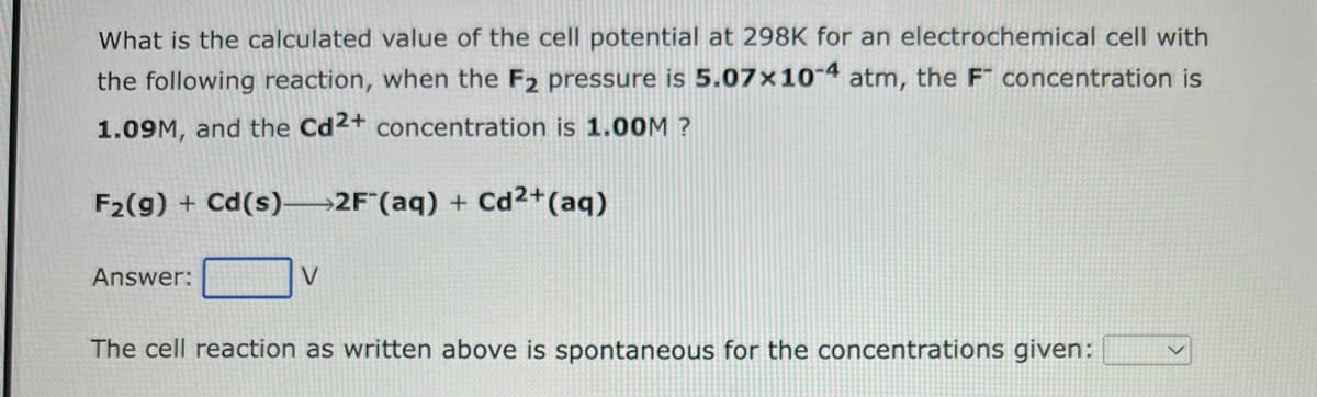 What is the calculated value of the cell potential at 298K for an electrochemical cell with
the following reaction, when the F2 pressure is 5.07x10-4 atm, the F concentration is
1.09M, and the Cd2+ concentration is 1.00M ?
F₂(g) + Cd(s) 2F (aq) + Cd2+ (aq)
Answer:
V
The cell reaction as written above is spontaneous for the concentrations given: