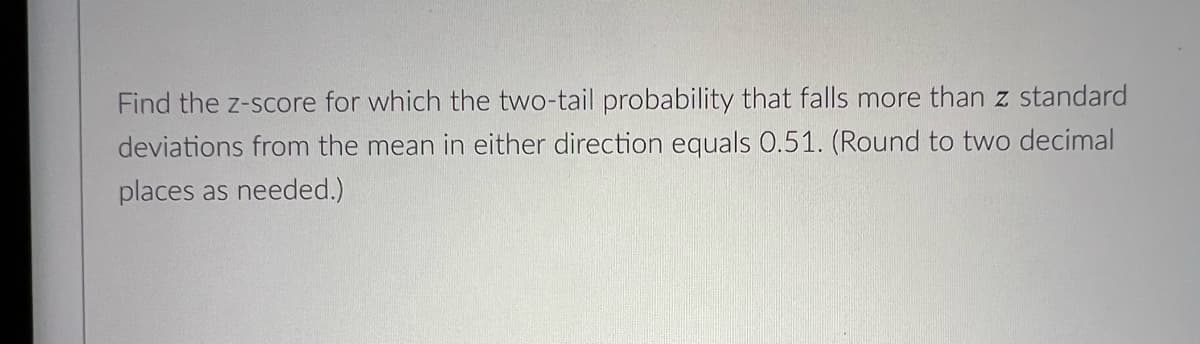 Find the z-score for which the two-tail probability that falls more than z standard
deviations from the mean in either direction equals 0.51. (Round to two decimal
places as needed.)
