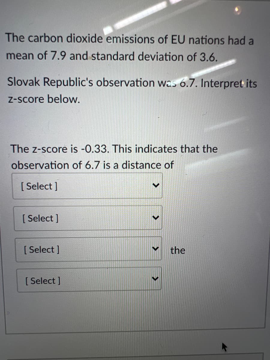 The carbon dioxide emissions of EU nations had a
mean of 7.9 and standard deviation of 3.6.
Slovak Republic's observation was 6.7. Interpret its
Z-score below.
The z-score is -0.33. This indicates that the
observation of 6.7 is a distance of
[ Select ]
[ Select ]
[ Select ]
the
[ Select ]
