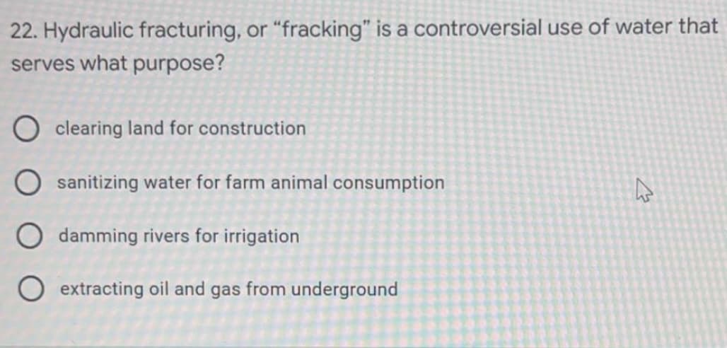 22. Hydraulic fracturing, or "fracking" is a controversial use of water that
serves what purpose?
O clearing land for construction
Osanitizing water for farm animal consumption
4
Odamming rivers for irrigation
O extracting oil and gas from underground