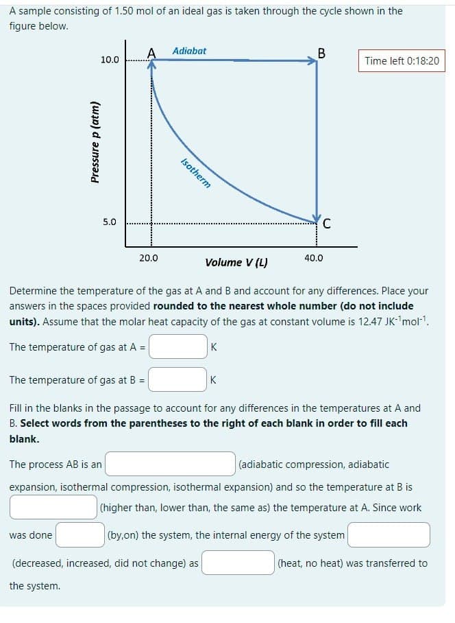 A sample consisting of 1.50 mol of an ideal gas is taken through the cycle shown in the
figure below.
Pressure p (atm)
A
Adiabat
10.0
5.0
20.0
Isotherm
40.0
Volume V (L)
B
Time left 0:18:20
C
Determine the temperature of the gas at A and B and account for any differences. Place your
answers in the spaces provided rounded to the nearest whole number (do not include
units). Assume that the molar heat capacity of the gas at constant volume is 12.47 JK-¹mol¹.
The temperature of gas at A =
The temperature of gas at B =
K
K
Fill in the blanks in the passage to account for any differences in the temperatures at A and
B. Select words from the parentheses to the right of each blank in order to fill each
blank.
The process AB is an
(adiabatic compression, adiabatic
expansion, isothermal compression, isothermal expansion) and so the temperature at B is
(higher than, lower than, the same as) the temperature at A. Since work
(by,on) the system, the internal energy of the system
was done
(decreased, increased, did not change) as
the system.
(heat, no heat) was transferred to