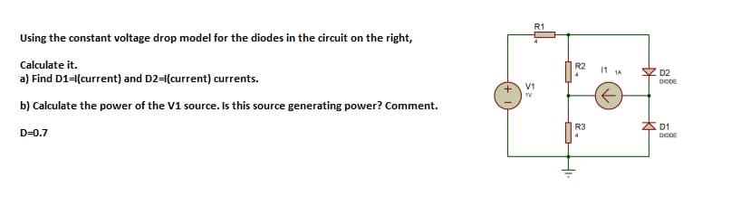 R1
Using the constant voltage drop model for the diodes in the circuit on the right,
Calculate it.
a) Find D1-1(current) and D2-(current) currents.
R2
11 1A
Z D2
DIODE
V1
1V
b) Calculate the power of the V1 source. Is this source generating power? Comment.
R3
* D1
D=0.7
4
DICDE
