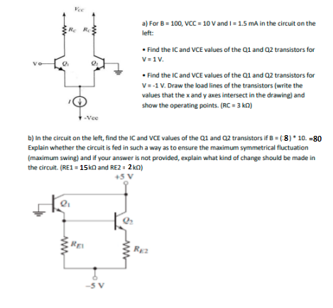 Vee
a) For B= 100, VC = 10 V and I- 1.5 mA in the circuit on the
Re Re
left:
• Find the IC and VCE values of the Q1 and Q2 transistors for
V=1V.
• Find the IC and VCE values of the Q1 and Q2 transistors for
V=-1 V. Draw the load lines of the transistors (write the
values that the x and y axes intersect in the drawing) and
show the operating points. (RC = 3 kn)
-Vee
b) In the circuit on the left, find the IC and VCE values of the Q1 and Q2 transistors if B = (:8)* 10. =80
Explain whether the circuit is fed in such a way as to ensure the maximum symmetrical fluctuation
(maximum swing) and if your answer is not provided, explain what kind of change should be made in
the circuit. (RE1 = 15kn and RE2 = 2 kn)
+5
REI
RE2
-5 V
