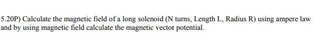 5.20P) Calculate the magnetic field of a long solenoid (N turns, Length L, Radius R) using ampere law
and by using magnetic field calculate the magnetic vector potential.
