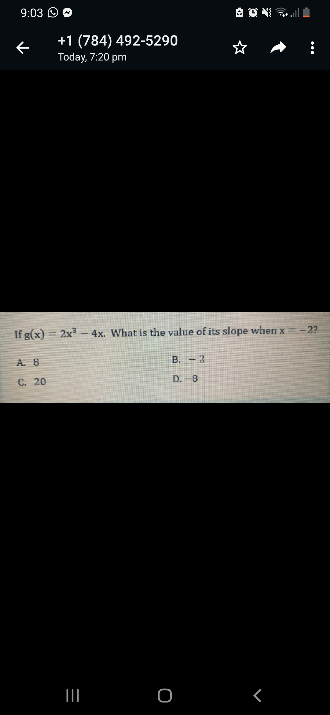 9:03 O
+1 (784) 492-5290
Today, 7:20 pm
If g(x) = 2x3
4x. What is the value of its slope when x = -2?
A. 8
B. - 2
C. 20
D.-8
