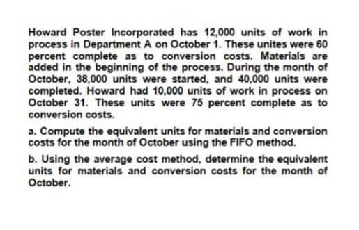 Howard Poster Incorporated has 12,000 units of work in
process in Department A on October 1. These unites were 60
percent complete as to conversion costs. Materials are
added in the beginning of the process. During the month of
October, 38,000 units were started, and 40,000 units were
completed. Howard had 10,000 units of work in process on
October 31. These units were 75 percent complete as to
conversion costs.
a. Compute the equivalent units for materials and conversion
costs for the month of October using the FIFO method.
b. Using the average cost method, determine the equivalent
units for materials and conversion costs for the month of
October.