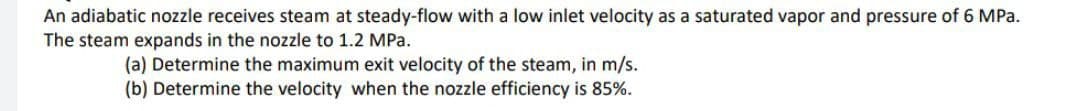 An adiabatic nozzle receives steam at steady-flow with a low inlet velocity as a saturated vapor and pressure of 6 MPa.
The steam expands in the nozzle to 1.2 MPa.
(a) Determine the maximum exit velocity of the steam, in m/s.
(b) Determine the velocity when the nozzle efficiency is 85%.
