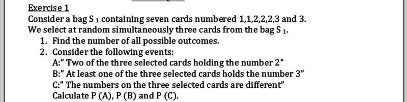 Exercise 1
Consider a bag S 1 containing seven cards numbered 1,1,2,2,2,3 and 3.
We select at random simultaneously three cards from the bag S 1.
1. Find the number of all possible outcomes.
2. Consider the following events:
A:" Two of the three selected cards holding the number 2"
B:" At least one of the three selected cards holds the number 3"
C:" The numbers on the three selected cards are different"
Calculate P (A), P (B) and P (C).
