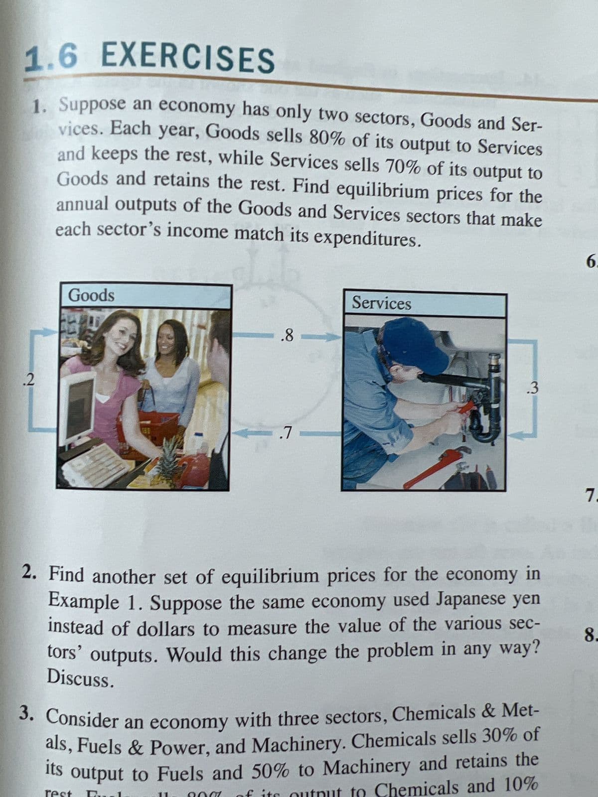 1.6 EXERCISES
1. Suppose an economy has only two sectors, Goods and Ser-
vices. Each year, Goods sells 80% of its output to Services
and keeps the rest, while Services sells 70% of its output to
Goods and retains the rest. Find equilibrium prices for the
annual outputs of the Goods and Services sectors that make
each sector's income match its expenditures.
.2
Goods
.8
-.7
Services
.3
2. Find another set of equilibrium prices for the economy in
Example 1. Suppose the same economy used Japanese yen
instead of dollars to measure the value of the various sec-
tors' outputs. Would this change the problem in any way?
Discuss.
3. Consider an economy with three sectors, Chemicals & Met-
als, Fuels & Power, and Machinery. Chemicals sells 30% of
output to Fuels and 50% to Machinery and retains the
output to Chemicals and 10%
its
6.
7.
8.