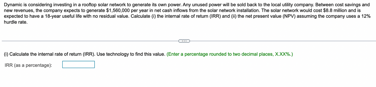 Dynamic is considering investing in a rooftop solar network to generate its own power. Any unused power will be sold back to the local utility company. Between cost savings and
new revenues, the company expects to generate $1,560,000 per year in net cash inflows from the solar network installation. The solar network would cost $8.8 million and is
expected to have a 18-year useful life with no residual value. Calculate (i) the internal rate of return (IRR) and (ii) the net present value (NPV) assuming the company uses a 12%
hurdle rate.
(i) Calculate the internal rate of return (IRR). Use technology to find this value. (Enter a percentage rounded to two decimal places, X.XX%.)
IRR (as a percentage):