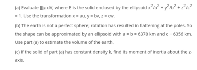 (a) Evaluate [e dV, where E is the solid enclosed by the ellipsold x2/a? + y?/b² + z²12
= 1. Use the transformation x = au, y = bv, z = cw.
(b) The earth is not a perfect sphere; rotation has resulted in flattening at the poles. So
the shape can be approximated by an ellipsoid with a = b = 6378 km and c - 6356 km.
Use part (a) to estimate the volume of the earth.
(c) If the solid of part (a) has constant density k, find its moment of inertia about the z-
axis.
