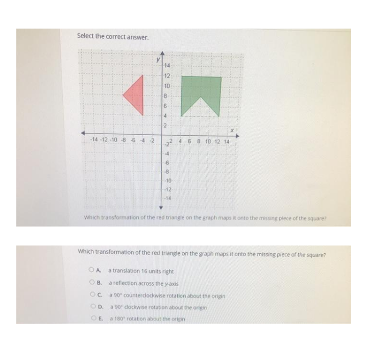 Select the correct answer.
14
12
10
-14-12 -10 -8 64 2
6.
8 10 12 14
4.
-4
-10
-12
-14
Which transformation of the red triangle on the graph maps it onto the missing piece of the square?
Which transformation of the red triangle on the graph maps it onto the missing piece of the square?
OA a translation 16 units right
O B. a reflection across the y-axis
Oc. a 90" counterclockwise rotation about the origin
OD.
a 90 dockwise rotation about the origin
O E.
a 180 rotation about the origin
