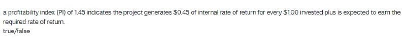 a profitability index (PI) of 1.45 indicates the project generates $0.45 of internal rate of return for every S100 invested plus is expected to earn the
required rate of return.
true/ialse
