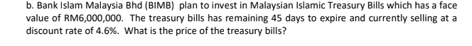 b. Bank Islam Malaysia Bhd (BIMB) plan to invest in Malaysian Islamic Treasury Bills which has a face
value of RM6,000,000. The treasury bills has remaining 45 days to expire and currently selling at a
discount rate of 4.6%. What is the price of the treasury bills?
