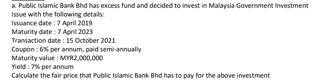 a. Public Islamic Bank Bhd has excess fund and decided to invest in Malaysia Government Investment
Issue with the following details:
Issuance date : 7 April 2019
Maturity date :7 April 2023
Transaction date : 15 October 2021
Coupon : 6% per annum, paid semi-annually
Maturity value : MYR2,000,000
Yield : 7% per annum
Calculate the fair price that Public Islamic Bank Bhd has to pay for the above investment
