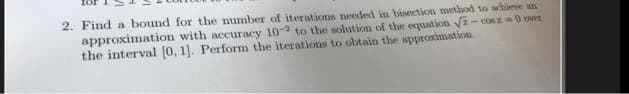 2. Find a bound for the number of iterations needed in bisection method to achieve an
approximation with accuracy 10-2 to the solution of the equation √z-cosz=0 over
the interval [0, 1]. Perform the iterations to obtain the approximation