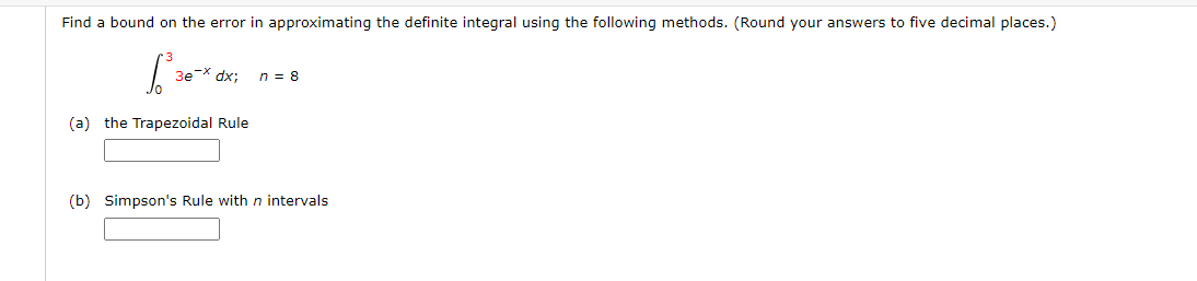 Find a bound on the error in approximating the definite integral using the following methods. (Round your answers to five decimal places.)
[²³
(a) the Trapezoidal Rule
3e-x dx;
n = 8
(b) Simpson's Rule with n intervals