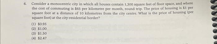 6.
Consider a monocentric city in which all houses contain 1,300 square feet of floor space, and where
the cost of commuting is $65 per kilometre per month, round trip. The price of housing is $1 per
square foot at a distance of 10 kilometres from the city centre. What is the price of housing (per
square foot) at the city-residential border?
(1) $0.95
(2) $1.00
(3) $1.50
(4) $2.47