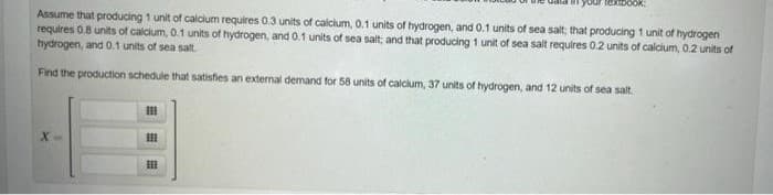 Assume that producing 1 unit of calcium requires 0.3 units of calcium, 0.1 units of hydrogen, and 0.1 units of sea salt; that producing 1 unit of hydrogen
requires 0.8 units of calcium, 0.1 units of hydrogen, and 0.1 units of sea salt; and that producing 1 unit of sea salt requires 0.2 units of calcium, 0.2 units of
hydrogen, and 0.1 units of sea salt.
Find the production schedule that satisfies an external demand for 58 units of calcium, 37 units of hydrogen, and 12 units of sea salt.
X
111
III
Textbook:
BE