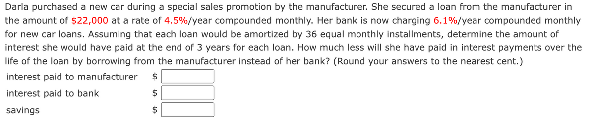 Darla purchased a new car during a special sales promotion by the manufacturer. She secured a loan from the manufacturer in
the amount of $22,000 at a rate of 4.5%/year compounded monthly. Her bank is now charging 6.1%/year compounded monthly
for new car loans. Assuming that each loan would be amortized by 36 equal monthly installments, determine the amount of
interest she would have paid at the end of 3 years for each loan. How much less will she have paid in interest payments over the
life of the loan by borrowing from the manufacturer instead of her bank? (Round your answers to the nearest cent.)
interest paid to manufacturer
interest paid to bank
savings