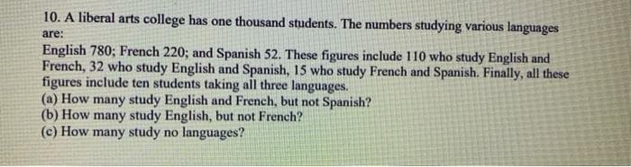 10. A liberal arts college has one thousand students. The numbers studying various languages
are:
English 780; French 220; and Spanish 52. These figures include 110 who study English and
French, 32 who study English and Spanish, 15 who study French and Spanish. Finally, all these
figures include ten students taking all three languages.
(a) How many study English and French, but not Spanish?
(b) How many study English, but not French?
(c) How many study no languages?