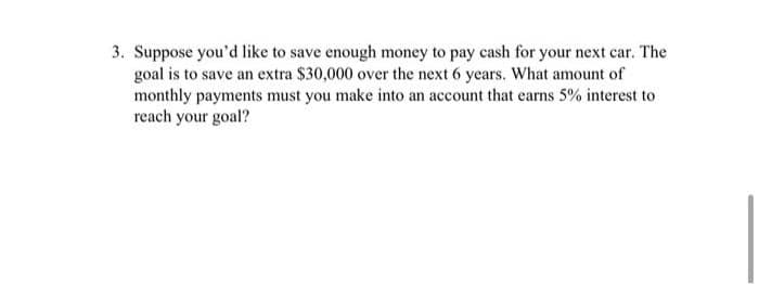 3. Suppose you'd like to save enough money to pay cash for your next car. The
goal is to save an extra $30,000 over the next 6 years. What amount of
monthly payments must you make into an account that earns 5% interest to
reach your goal?