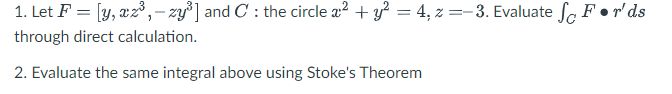 1. Let F = [y, xz³,-zy³] and C: the circle a² + y² = 4, z=-3. Evaluate So Fr'ds
through direct calculation.
2. Evaluate the same integral above using Stoke's Theorem