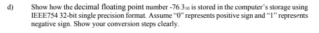 d)
Show how the decimal floating point number -76.310 is stored in the computer's storage using
IEEE754 32-bit single precision format. Assume "0" represents positive sign and "1" represents
negative sign. Show your conversion steps clearly.