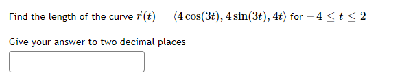 Find the length of the curve 7(t) = (4 cos(3t), 4 sin(3t), 4t) for – 4 <t < 2
Give your answer to two decimal places
