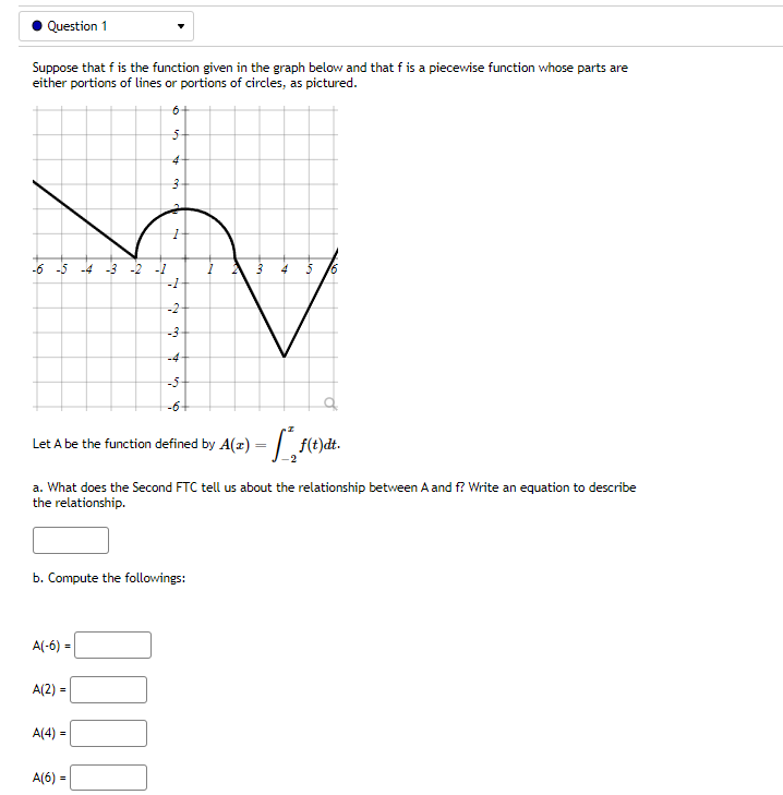 Question 1
Suppose that f is the function given in the graph below and that f is a piecewise function whose parts are
either portions of lines or portions of circles, as pictured.
-6 -5
-3 -2 -1
5
-2
-3
-4
-5
-6
Let A be the function defined by A(z) = |. f(t)dt.
a. What does the Second FTC tell us about the relationship between A and f? Write an equation to describe
the relationship.
b. Compute the followings:
A(-6) =
A(2) =
A(4) =
A(6) =
Lon
