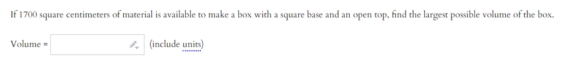 If 1700 square centimeters of material is available to make a box with a square base and an open top, find the largest possible volume of the box.
Volume =
, (include units)
