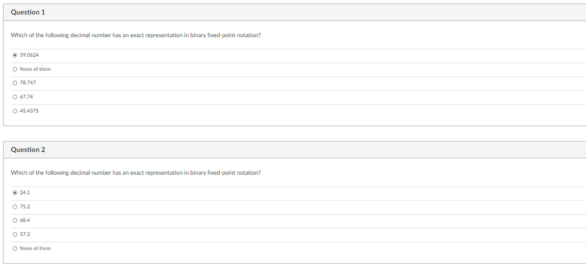 Question 1
Which of the following decimal number has an exact representation in binary fixed-point notation?
59.0624
O None of them
O 78.747
O 67.74
O 45.4375
Question 2
Which of the following decimal number has an exact representation in binary fixed-point notation?
Ⓒ24.1
O 75.2
O 68.4
O 57.3
O None of them