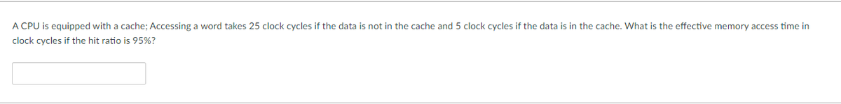 A CPU is equipped with a cache; Accessing a word takes 25 clock cycles if the data is not in the cache and 5 clock cycles if the data is in the cache. What is the effective memory access time in
clock cycles if the hit ratio is 95%?