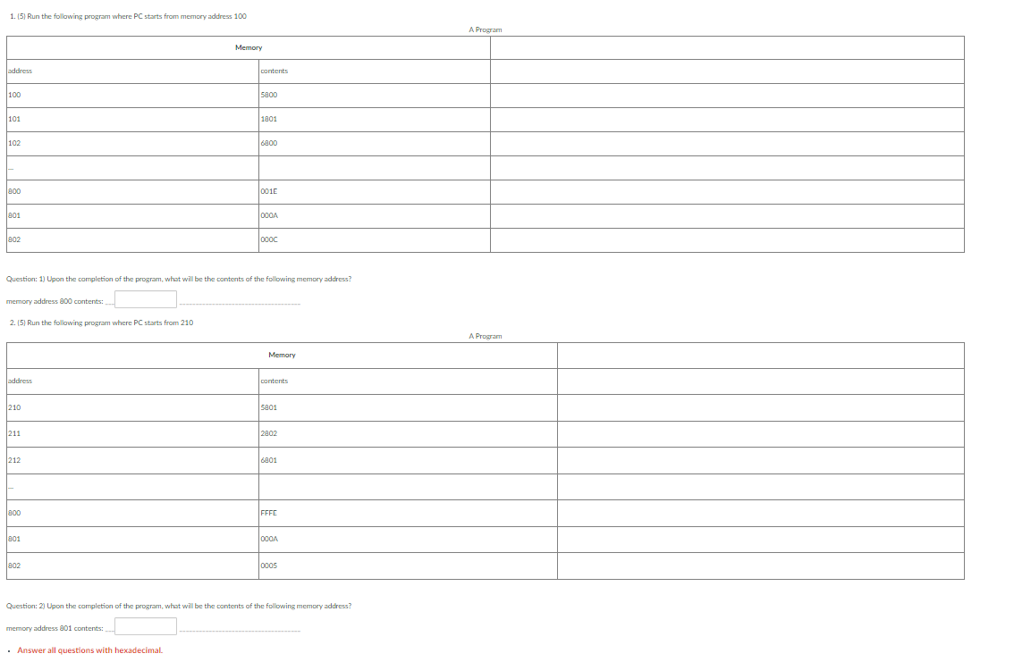 1. (5) Run the following program where PC starts from memory address 100
address
100
101
102
800
801
802
memory address 800 contents:
2. (5) Run the following program where PC starts from 210
address
210
211
212
800
Question: 1) Upon the completion of the program, what will be the contents of the following memory address?
801
802
Memory
memory address 801 contents:
contents
• Answer all questions with hexadecimal.
5800
1801
6800
001E
000A
loooc
Memory
contents
5801
2802
6801
FFFE
000A
Question: 2) Upon the completion of the program, what will be the contents of the following memory address?
0005
A Program
A Program