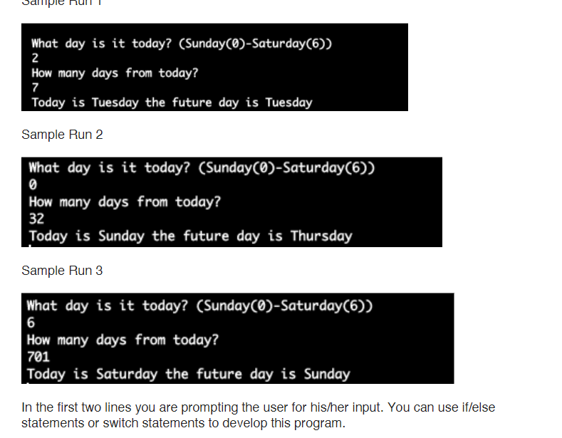 mpie
What day is it today? (Sunday(0)-Saturday(6))
2
How many days from today?
7
Today is Tuesday the future day is Tuesday
Sample Run 2
What day is it today? (Sunday(0)-Saturday(6))
How many days from today?
32
Today is Sunday the future day is Thursday
Sample Run 3
What day is it today? (Sunday(0)-Saturday(6))
6
How many days from today?
701
Today is Saturday the future day is Sunday
In the first two lines you are prompting the user for his/her input. You can use iflelse
statements or switch statements to develop this program.
