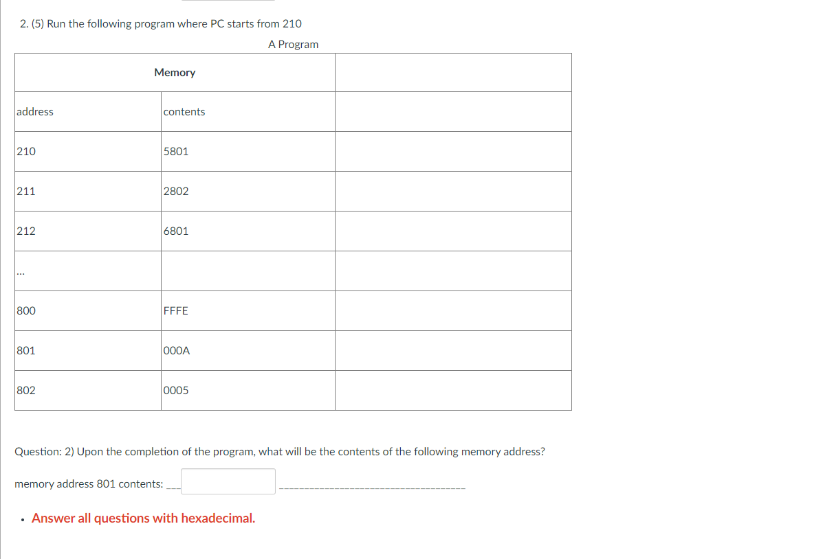 2. (5) Run the following program where PC starts from 210
A Program
address
210
211
212
800
801
802
Memory
contents
memory address 801 contents:
5801
2802
6801
FFFE
000A
0005
Question: 2) Upon the completion of the program, what will be the contents of the following memory address?
• Answer all questions with hexadecimal.